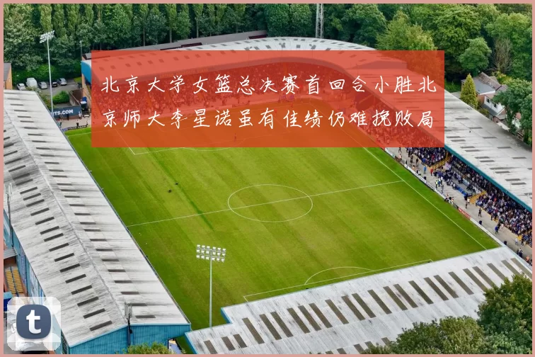 北京大学女篮总决赛首回合小胜北京师大李星诺虽有佳绩仍难挽败局
