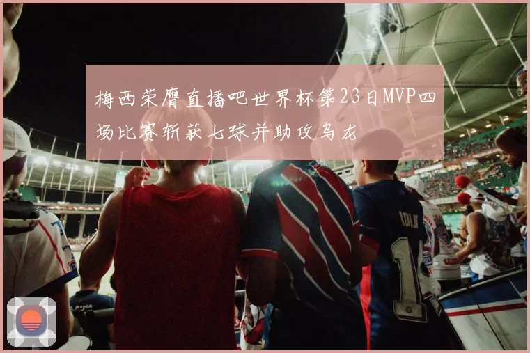 梅西荣膺直播吧世界杯第23日MVP四场比赛斩获七球并助攻乌龙