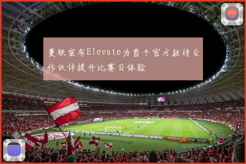 曼联宣布Elevate为首个官方款待合作伙伴提升比赛日体验
