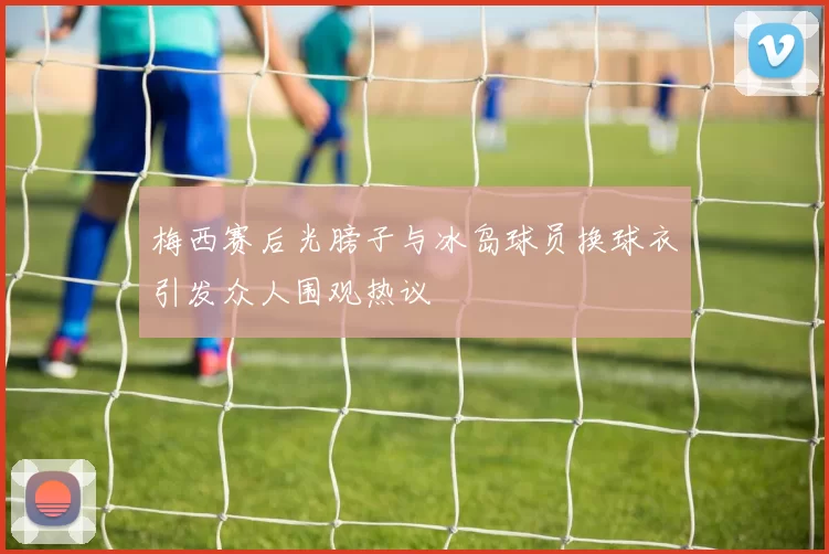 梅西赛后光膀子与冰岛球员换球衣引发众人围观热议