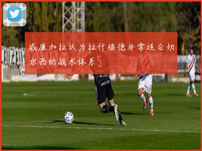 威廉加拉认为拉什福德非常适合切尔西的战术体系