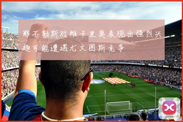 那不勒斯对维卡里奥表现出强烈兴趣可能遭遇尤文图斯竞争