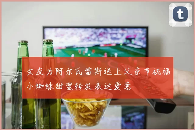 女友为阿尔瓦雷斯送上父亲节祝福小蜘蛛甜蜜转发表达爱意
