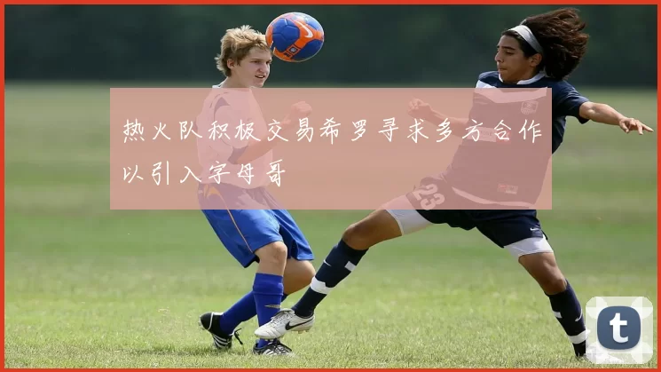热火队积极交易希罗寻求多方合作以引入字母哥